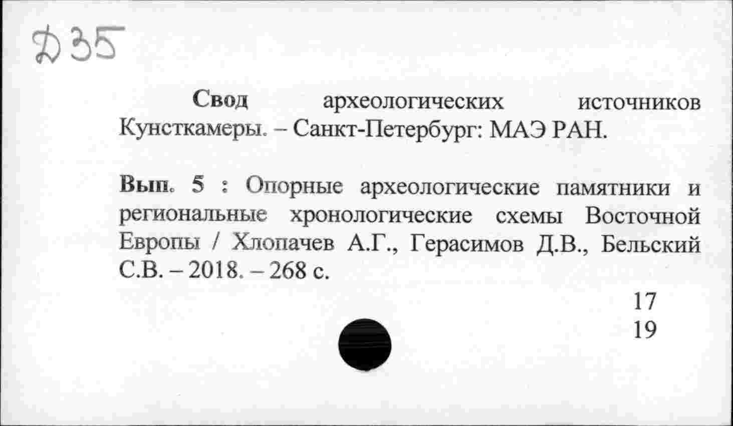 ﻿Свод археологических источников Кунсткамеры. - Санкт-Петербург: МАЭ РАН.
Выпь 5 : Опорные археологические памятники и региональные хронологические схемы Восточной Европы / Хлопачев А.Г., Герасимов Д.В., Бельский С.В.-2018.-268 с.
17